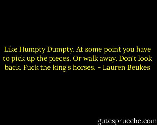 Like Humpty Dumpty. At some point you have to pick up the pieces. Or walk away. Don't look back. Fuck the king's horses. - Lauren Beukes