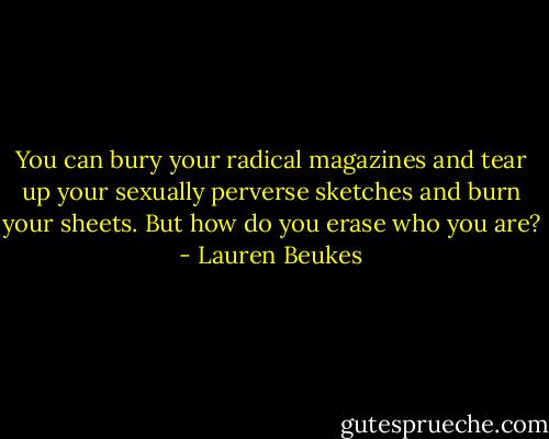 You can bury your radical magazines and tear up your sexually perverse sketches and burn your sheets. But how do you erase who you are? - Lauren Beukes
