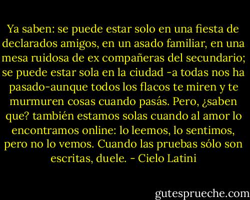 Ya saben: se puede estar solo en una fiesta de declarados amigos, en un asado familiar, en una mesa ruidosa de ex compañeras del secundario; se puede estar sola en la ciudad -a todas nos ha pasado-aunque todos los flacos te miren y te murmuren cosas cuando pasás. Pero, ¿saben que? también estamos solas cuando al amor lo encontramos online: lo leemos, lo sentimos, pero no lo vemos. Cuando las pruebas sólo son escritas, duele. - Cielo Latini