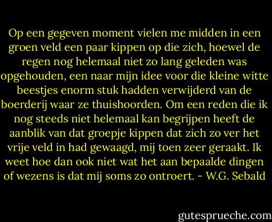 Op een gegeven moment vielen me midden in een groen veld een paar kippen op die zich, hoewel de regen nog helemaal niet zo lang geleden was opgehouden, een naar mijn idee voor die kleine witte beestjes enorm stuk hadden verwijderd van de boerderij waar ze thuishoorden. Om een reden die ik nog steeds niet helemaal kan begrijpen heeft de aanblik van dat groepje kippen dat zich zo ver het vrije veld in had gewaagd, mij toen zeer geraakt. Ik weet hoe dan ook niet wat het aan bepaalde dingen of wezens is dat mij soms zo ontroert. - W.G. Sebald
