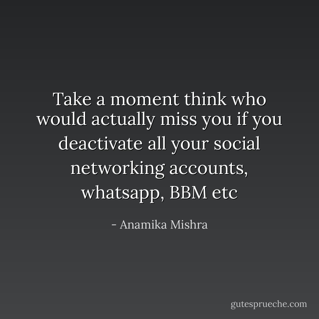 Take a moment think who would actually miss you if you deactivate all your social networking accounts, whatsapp, BBM etc - Anamika Mishra