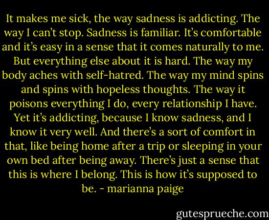 It makes me sick, the way sadness is addicting. The way I can’t stop. Sadness is familiar. It’s comfortable and it’s easy in a sense that it comes naturally to me. But everything else about it is hard. The way my body aches with self-hatred. The way my mind spins and spins with hopeless thoughts. The way it poisons everything I do, every relationship I have. Yet it’s addicting, because I know sadness, and I know it very well. And there’s a sort of comfort in that, like being home after a trip or sleeping in your own bed after being away. There’s just a sense that this is where I belong. This is how it’s supposed to be. - marianna paige