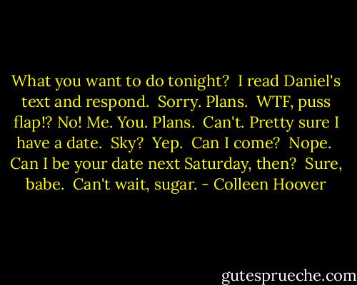 What you want to do tonight?<br /><br />I read Daniel's text and respond.<br /><br />Sorry. Plans.<br /><br />WTF, puss flap!? No! Me. You. Plans.<br /><br />Can't. Pretty sure I have a date.<br /><br />Sky?<br /><br />Yep.<br /><br />Can I come?<br /><br />Nope.<br /><br />Can I be your date next Saturday, then?<br /><br />Sure, babe.<br /><br />Can't wait, sugar. - Colleen Hoover