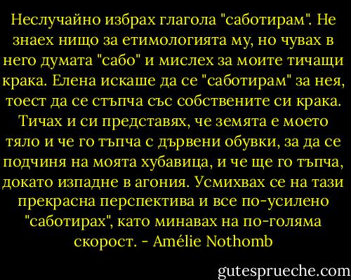 Неслучайно избрах глагола "саботирам". Не знаех нищо за етимологията му, но чувах в него думата "сабо" и мислех за моите тичащи крака.<br />Елена искаше да се "саботирам" за нея, тоест да се стъпча със собствените си крака.<br />Тичах и си представях, че земята е моето тяло и че го тъпча с дървени обувки, за да се подчиня на моята хубавица, и че ще го тъпча, докато изпадне в агония.<br />Усмихвах се на тази прекрасна перспектива и все по-усилено "саботирах", като минавах на по-голяма скорост. - Amélie Nothomb