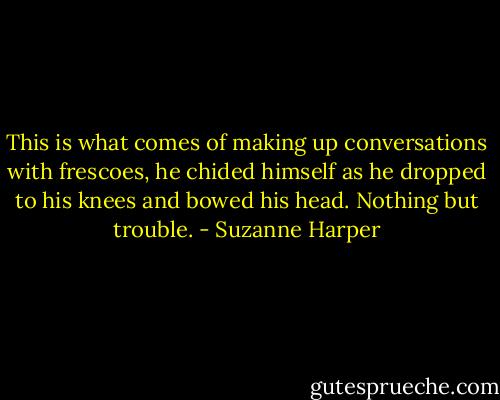This is what comes of making up conversations with frescoes, he chided himself as he dropped to his knees and bowed his head. Nothing but trouble. - Suzanne Harper