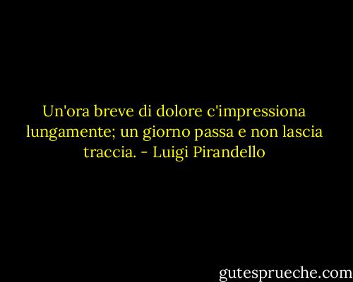 Un'ora breve di dolore c'impressiona lungamente; un giorno passa e non lascia traccia. - Luigi Pirandello