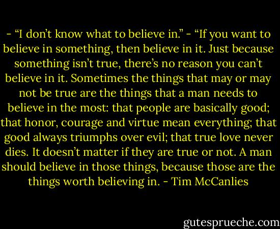 - “I don’t know what to believe in.”<br />- “If you want to believe in something, then believe in it. Just because something isn’t true, there’s no reason you can’t believe in it. Sometimes the things that may or may not be true are the things that a man needs to believe in the most: that people are basically good; that honor, courage and virtue mean everything; that good always triumphs over evil; that true love never dies. It doesn’t matter if they are true or not. A man should believe in those things, because those are the things worth believing in. - Tim McCanlies