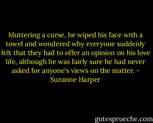 Muttering a curse, he wiped his face with a towel and wondered why everyone suddenly felt that they had to offer an opinion on his love life, although he was fairly sure he had never asked for anyone's views on the matter. - Suzanne Harper