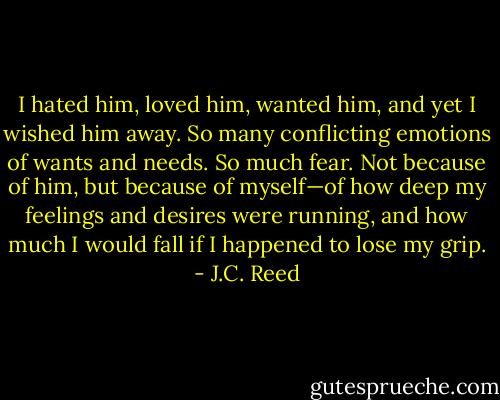 I hated him, loved him, wanted him, and yet I wished him away. So many conflicting emotions of wants and needs. So much fear. Not because of him, but because of myself—of how deep my feelings and desires were running, and how much I would fall if I happened to lose my grip. - J.C. Reed