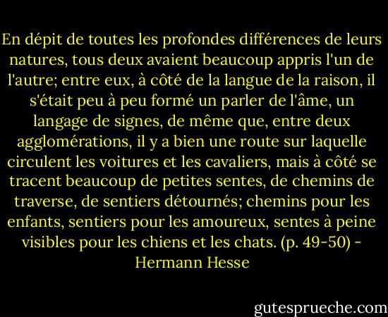 En dépit de toutes les profondes différences de leurs natures, tous deux avaient beaucoup appris l'un de l'autre; entre eux, à côté de la langue de la raison, il s'était peu à peu formé un parler de l'âme, un langage de signes, de même que, entre deux agglomérations, il y a bien une route sur laquelle circulent les voitures et les cavaliers, mais à côté se tracent beaucoup de petites sentes, de chemins de traverse, de sentiers détournés; chemins pour les enfants, sentiers pour les amoureux, sentes à peine visibles pour les chiens et les chats. (p. 49-50) - Hermann Hesse