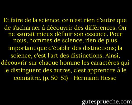 Et faire de la science, ce n'est rien d'autre que de s'acharner à découvrir des différences. On ne saurait mieux définir son essence. Pour nous, hommes de science, rien de plus important que d'établir des distinctions; la science, c'est l'art des distinctions. Ainsi, découvrir sur chaque homme les caractères qui le distinguent des autres, c'est apprendre à le connaître. (p. 50-51) - Hermann Hesse