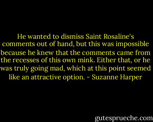 He wanted to dismiss Saint Rosaline's comments out of hand, but this was impossible because he knew that the comments came from the recesses of this own mink. Either that, or he was truly going mad, which at this point seemed like an attractive option. - Suzanne Harper