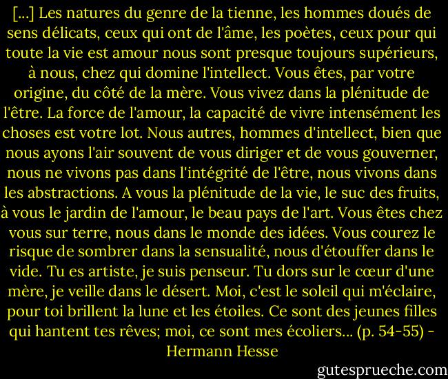 [...] Les natures du genre de la tienne, les hommes doués de sens délicats, ceux qui ont de l'âme, les poètes, ceux pour qui toute la vie est amour nous sont presque toujours supérieurs, à nous, chez qui domine l'intellect. Vous êtes, par votre origine, du côté de la mère. Vous vivez dans la plénitude de l'être. La force de l'amour, la capacité de vivre intensément les choses est votre lot. Nous autres, hommes d'intellect, bien que nous ayons l'air souvent de vous diriger et de vous gouverner, nous ne vivons pas dans l'intégrité de l'être, nous vivons dans les abstractions. A vous la plénitude de la vie, le suc des fruits, à vous le jardin de l'amour, le beau pays de l'art. Vous êtes chez vous sur terre, nous dans le monde des idées. Vous courez le risque de sombrer dans la sensualité, nous d'étouffer dans le vide. Tu es artiste, je suis penseur. Tu dors sur le cœur d'une mère, je veille dans le désert. Moi, c'est le soleil qui m'éclaire, pour toi brillent la lune et les étoiles. Ce sont des jeunes filles qui hantent tes rêves; moi, ce sont mes écoliers... (p. 54-55) - Hermann Hesse