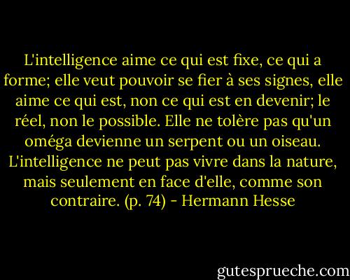 L'intelligence aime ce qui est fixe, ce qui a forme; elle veut pouvoir se fier à ses signes, elle aime ce qui est, non ce qui est en devenir; le réel, non le possible. Elle ne tolère pas qu'un oméga devienne un serpent ou un oiseau. L'intelligence ne peut pas vivre dans la nature, mais seulement en face d'elle, comme son contraire. (p. 74) - Hermann Hesse