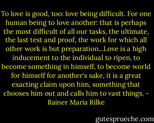 To love is good, too: love being difficult. For one human being to love another: that is perhaps the most difficult of all our tasks, the ultimate, the last test and proof, the work for which all other work is but preparation...Love is a high inducement to the individual to ripen, to become something in himself, to become world for himself for another's sake, it is a great exacting claim upon him, something that chooses him out and calls him to vast things. - Rainer Maria Rilke
