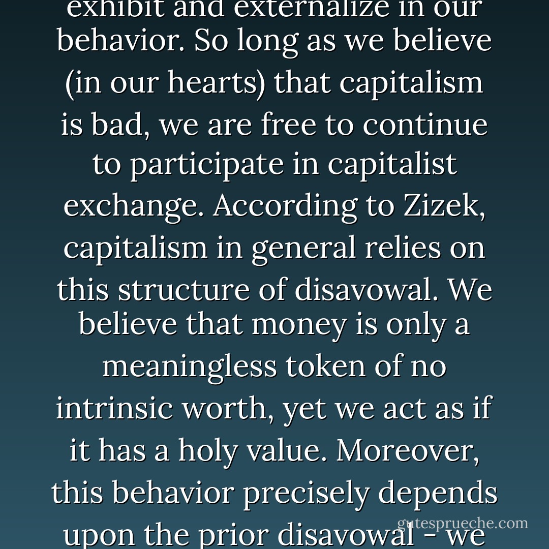 Capitalist ideology in general, Zizek maintains, consists precisely in the overvaluing of belief - in the sense of inner subjective attitude - at the expense of the beliefs we exhibit and externalize in our behavior. So long as we believe (in our hearts) that capitalism is bad, we are free to continue to participate in capitalist exchange. According to Zizek, capitalism in general relies on this structure of disavowal. We believe that money is only a meaningless token of no intrinsic worth, yet we act as if it has a holy value. Moreover, this behavior precisely depends upon the prior disavowal - we are able to fetishize money in our actions only because we have already taken an ironic distance towards money in our heads. - Mark Fisher