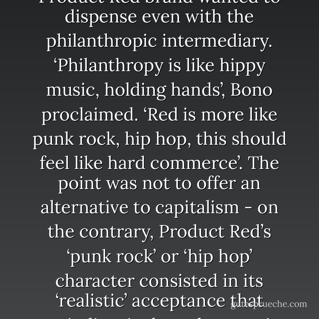 The ideological blackmail that has been in place since the original Live Aid concerts in 1985 has insisted that ‘caring individuals’ could end famine directly, without the need for any kind of political solution or systemic reorganization. It is necessary to act straight away, we were told; politics has to be suspended in the name of ethical immediacy. Bono’s Product Red brand wanted to dispense even with the philanthropic intermediary. ‘Philanthropy is like hippy music, holding hands’, Bono proclaimed. ‘Red is more like punk rock, hip hop, this should feel like hard commerce’. The point was not to offer an alternative to capitalism - on the contrary, Product Red’s ‘punk rock’ or ‘hip hop’ character consisted in its ‘realistic’ acceptance that capitalism is the only game in town. No, the aim was only to ensure that some of the proceeds of particular transactions went to good causes. The fantasy being that western consumerism, far from being intrinsically implicated in systemic global inequalities, could itself solve them. All we have to do is buy the right products. - Mark Fisher