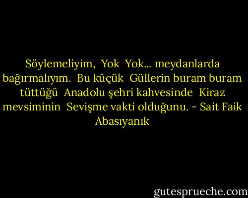 Söylemeliyim, <br />Yok <br />Yok... meydanlarda bağırmalıyım. <br />Bu küçük <br />Güllerin buram buram tüttüğü <br />Anadolu şehri kahvesinde <br />Kiraz mevsiminin <br />Sevişme vakti olduğunu. - Sait Faik Abasıyanık
