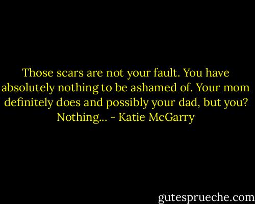 Those scars are not your fault. You have absolutely nothing to be ashamed of. Your mom definitely does and possibly your dad, but you? Nothing... - Katie McGarry
