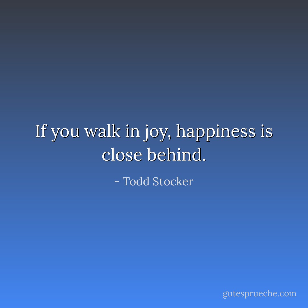 If you walk in joy, happiness is close behind. - Todd Stocker