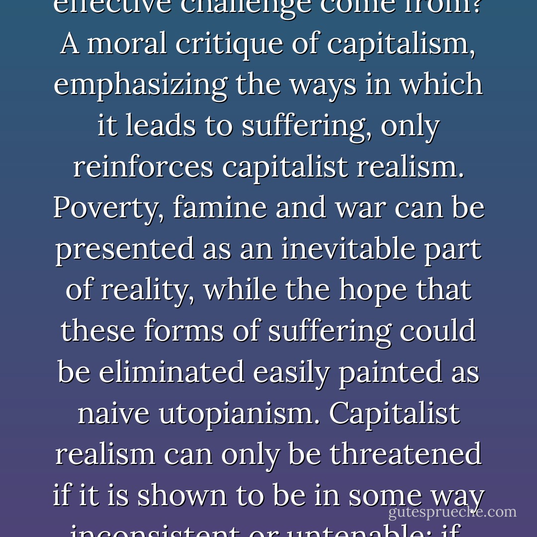 If capitalist realism is so seamless, and if current forms of resistance are so hopeless and impotent, where can an effective challenge come from? A moral critique of capitalism, emphasizing the ways in which it leads to suffering, only reinforces capitalist realism. Poverty, famine and war can be presented as an inevitable part of reality, while the hope that these forms of suffering could be eliminated easily painted as naive utopianism. Capitalist realism can only be threatened if it is shown to be in some way inconsistent or untenable; if, that is to say, capitalism's ostensible 'realism' turns out to be nothing of the sort. - Mark Fisher
