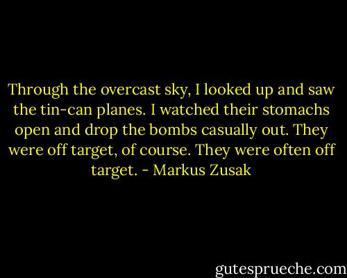 Through the overcast sky, I looked up and saw the tin-can planes. I watched their stomachs open and drop the bombs casually out. They were off target, of course. They were often off target. - Markus Zusak