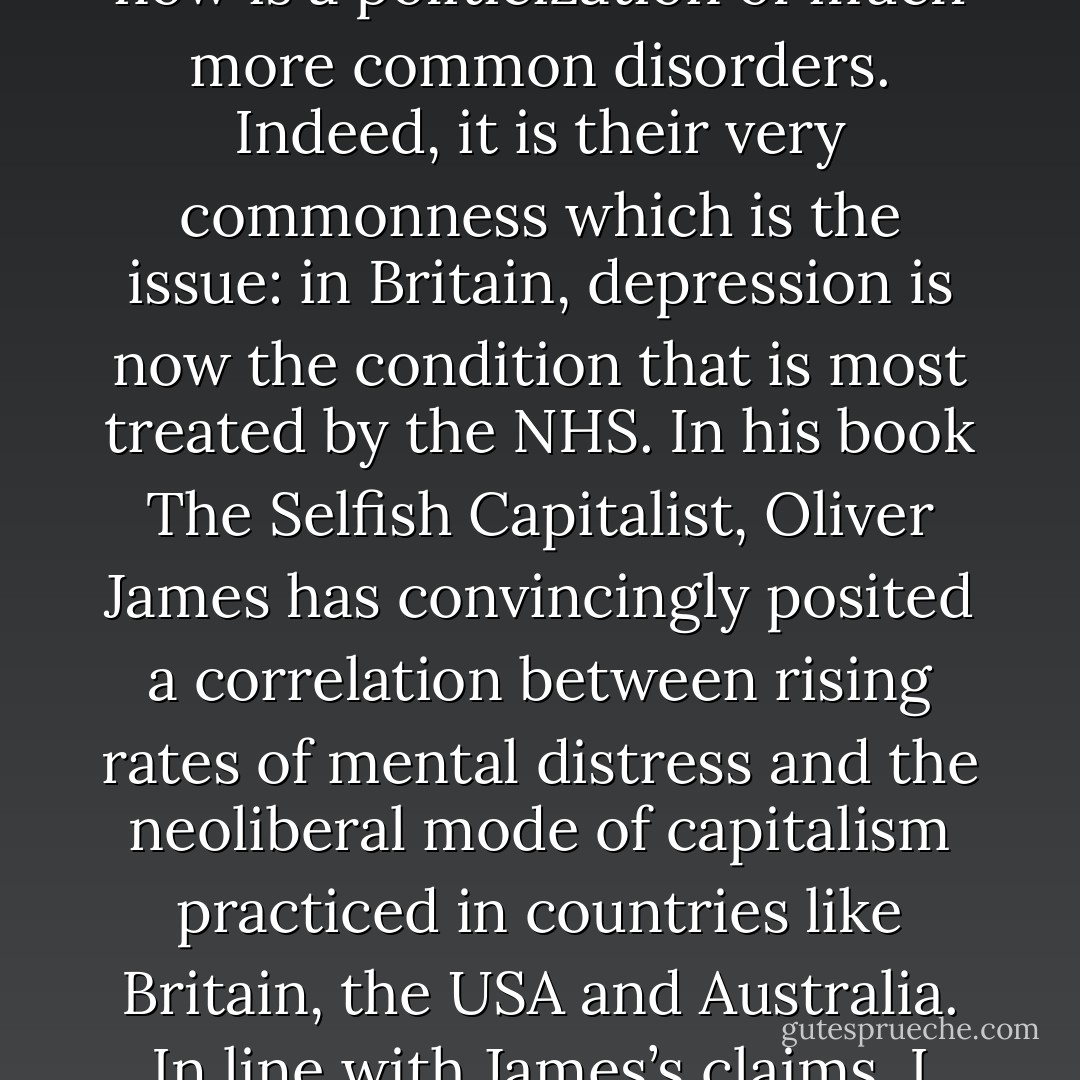 Capitalist realism insists on treating mental health as if it were a natural fact, like weather (but, then again, weather is no longer a natural fact so much as a political-economic effect). In the 1960s and 1970s, radical theory and politics (Laing, Foucault, Deleuze and Guattari, etc.) coalesced around extreme mental conditions such as schizophrenia, arguing, for instance, that madness was not a natural, but a political, category. But what is needed now is a politicization of much more common disorders. Indeed, it is their very commonness which is the issue: in Britain, depression is now the condition that is most treated by the NHS. In his book The Selfish Capitalist, Oliver James has convincingly posited a correlation between rising rates of mental distress and the neoliberal mode of capitalism practiced in countries like Britain, the USA and Australia. In line with James’s claims, I want to argue that it is necessary to reframe the growing problem of stress (and distress) in capitalist societies. Instead of treating it as incumbent on individuals to resolve their own psychological distress, instead, that is, of accepting the vast privatization of stress that has taken place over the last thirty years, we need to ask: how has it become acceptable that so many people, and especially so many young people, are ill? - Mark Fisher
