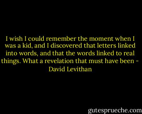 I wish I could remember the moment when I was a kid, and I discovered that letters linked into words, and that the words linked to real things. What a revelation that must have been - David Levithan