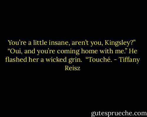 You’re a little insane, aren’t you, Kingsley?” <br />“Oui, and you’re coming home with me.” He flashed her a wicked grin. <br />“Touché. - Tiffany Reisz