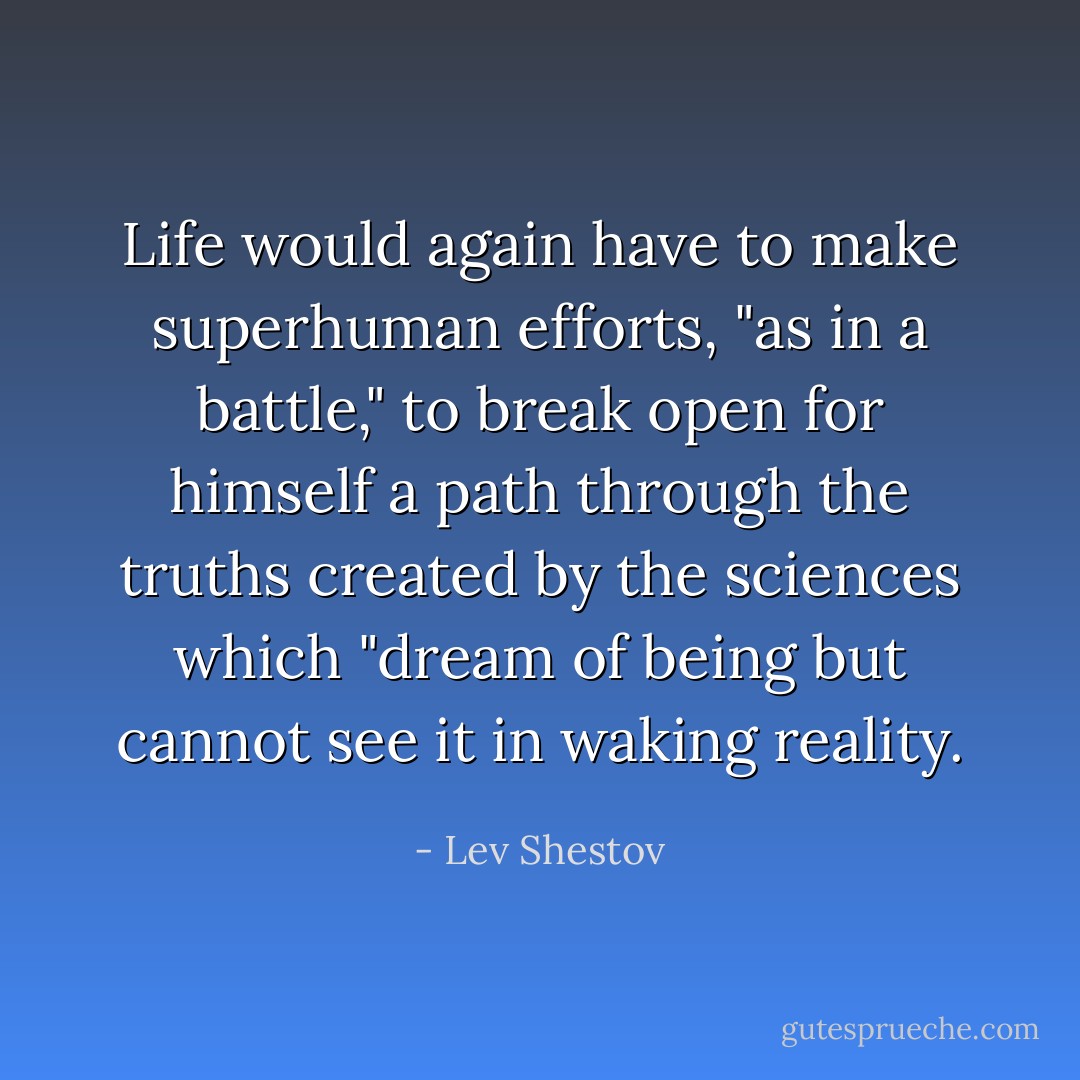 Life would again have to make superhuman efforts, "as in a battle," to break open for himself a path through the truths created by the sciences which "dream of being but cannot see it in waking reality. - Lev Shestov