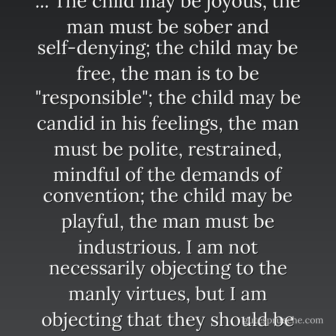 To both the racist and the puritan, childhood is not a time of life that we grow out of, as the life of the child grows out of the life of the parent or as a plant grows out of the soil, but a time <i>and state of consciousness</i> to be left behind, to cut oneself off from ... The child may be joyous, the man must be sober and self-denying; the child may be free, the man is to be "responsible"; the child may be candid in his feelings, the man must be polite, restrained, mindful of the demands of convention; the child may be playful, the man must be industrious. I am not necessarily objecting to the manly virtues, but I am objecting that they should be so exclusively assigned to grownups, and that grownups should be so exclusively restricted to them. A man may have all the prescribed adult virtues and, if he lacks the childhood virtues, still be a dunce and a bore and a liar. - Wendell Berry