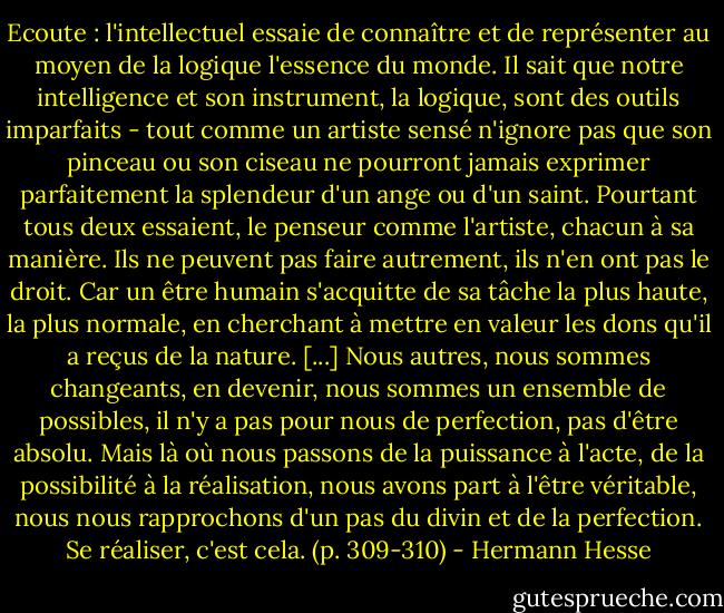 Ecoute : l'intellectuel essaie de connaître et de représenter au moyen de la logique l'essence du monde. Il sait que notre intelligence et son instrument, la logique, sont des outils imparfaits - tout comme un artiste sensé n'ignore pas que son pinceau ou son ciseau ne pourront jamais exprimer parfaitement la splendeur d'un ange ou d'un saint. Pourtant tous deux essaient, le penseur comme l'artiste, chacun à sa manière. Ils ne peuvent pas faire autrement, ils n'en ont pas le droit. Car un être humain s'acquitte de sa tâche la plus haute, la plus normale, en cherchant à mettre en valeur les dons qu'il a reçus de la nature. [...] Nous autres, nous sommes changeants, en devenir, nous sommes un ensemble de possibles, il n'y a pas pour nous de perfection, pas d'être absolu. Mais là où nous passons de la puissance à l'acte, de la possibilité à la réalisation, nous avons part à l'être véritable, nous nous rapprochons d'un pas du divin et de la perfection. Se réaliser, c'est cela. (p. 309-310) - Hermann Hesse