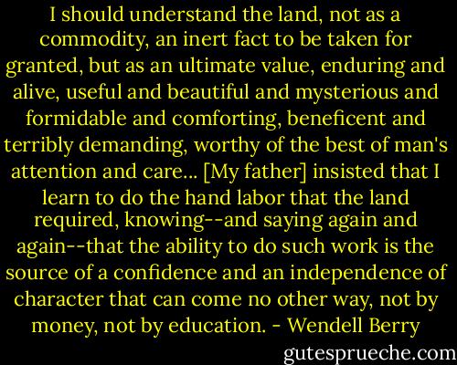 I should understand the land, not as a commodity, an inert fact to be taken for granted, but as an ultimate value, enduring and alive, useful and beautiful and mysterious and formidable and comforting, beneficent and terribly demanding, worthy of the best of man's attention and care... [My father] insisted that I learn to do the hand labor that the land required, knowing--and saying again and again--that the ability to do such work is the source of a confidence and an independence of character that can come no other way, not by money, not by education. - Wendell Berry