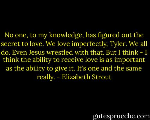 No one, to my knowledge, has figured out the secret to love. We love imperfectly, Tyler. We all do. Even Jesus wrestled with that. But I think - I think the ability to receive love is as important as the ability to give it. It's one and the same really. - Elizabeth Strout