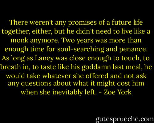 There weren't any promises of a future life together, either, but he didn't need to live like a monk anymore. Two years was more than enough time for soul-searching and penance. As long as Laney was close enough to touch, to breath in, to taste like his goddamn last meal, he would take whatever she offered and not ask any questions about what it might cost him when she inevitably left. - Zoe York