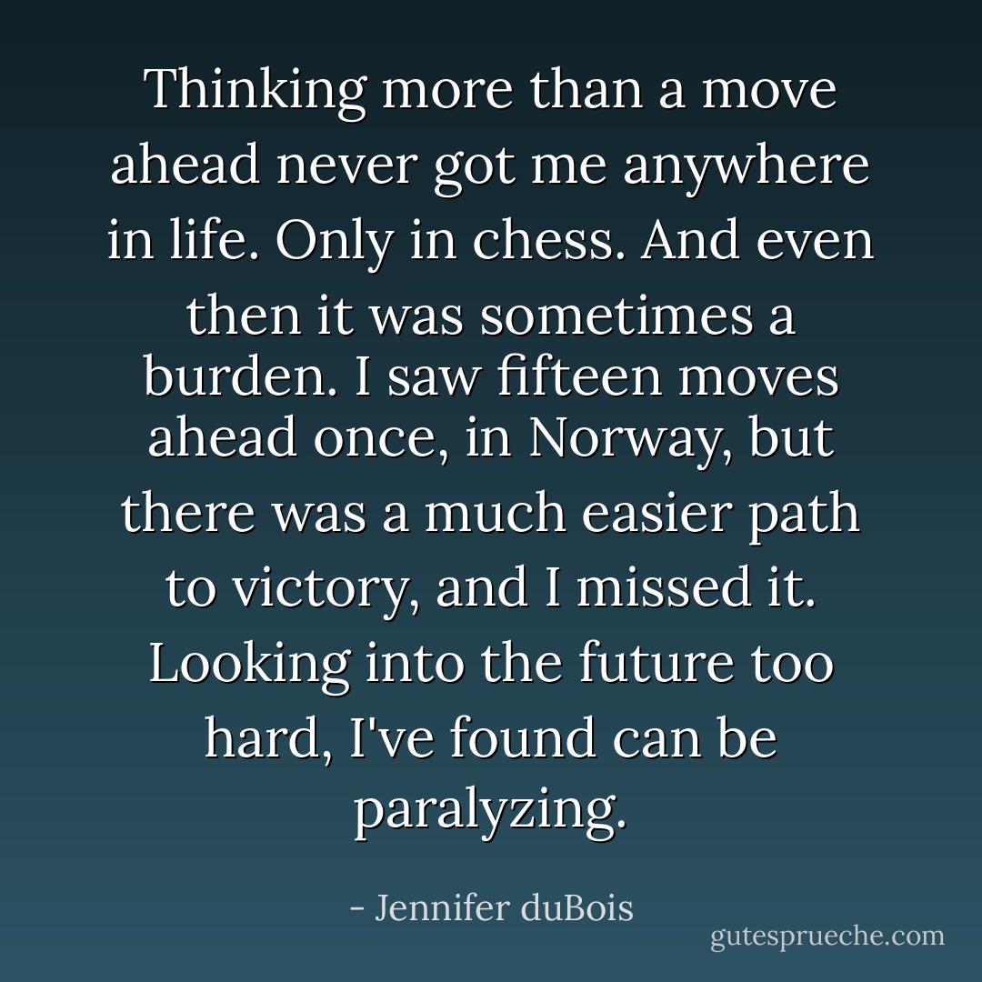 Thinking more than a move ahead never got me anywhere in life. Only in chess. And even then it was sometimes a burden. I saw fifteen moves ahead once, in Norway, but there was a much easier path to victory, and I missed it. Looking into the future too hard, I've found can be paralyzing. - Jennifer duBois