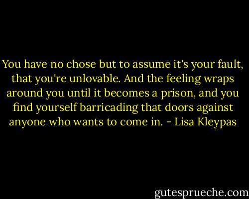 You have no chose but to assume it's your fault, that you're unlovable. And the feeling wraps around you until it becomes a prison, and you find yourself barricading that doors against anyone who wants to come in. - Lisa Kleypas