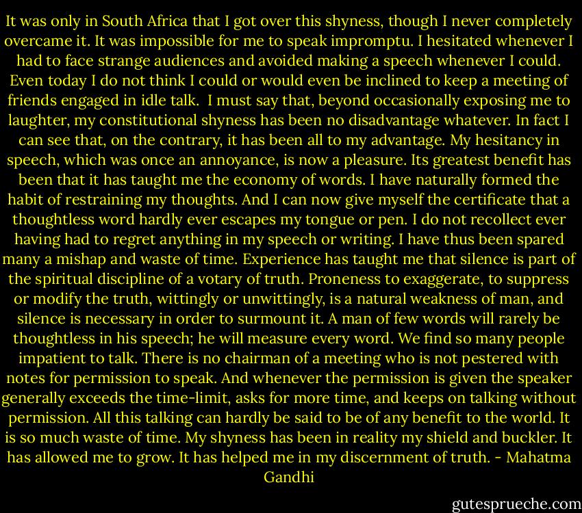 It was only in South Africa that I got over this shyness, though I never completely overcame it. It was impossible for me to speak impromptu. I hesitated whenever I had to face strange audiences and avoided making a speech whenever I could. Even today I do not think I could or would even be inclined to keep a meeting of friends engaged in idle talk.<br /><br />I must say that, beyond occasionally exposing me to laughter, my constitutional shyness has been no disadvantage whatever. In fact I can see that, on the contrary, it has been all to my advantage. My hesitancy in speech, which was once an annoyance, is now a pleasure. Its greatest benefit has been that it has taught me the economy of words. I have naturally formed the habit of restraining my thoughts. And I can now give myself the certificate that a thoughtless word hardly ever escapes my tongue or pen. I do not recollect ever having had to regret anything in my speech or writing. I have thus been spared many a mishap and waste of time. Experience has taught me that silence is part of the spiritual discipline of a votary of truth. Proneness to exaggerate, to suppress or modify the truth, wittingly or unwittingly, is a natural weakness of man, and silence is necessary in order to surmount it. A man of few words will rarely be thoughtless in his speech; he will measure every word. We find so many people impatient to talk. There is no chairman of a meeting who is not pestered with notes for permission to speak. And whenever the permission is given the speaker generally exceeds the time-limit, asks for more time, and keeps on talking without permission. All this talking can hardly be said to be of any benefit to the world. It is so much waste of time. My shyness has been in reality my shield and buckler. It has allowed me to grow. It has helped me in my discernment of truth. - Mahatma Gandhi