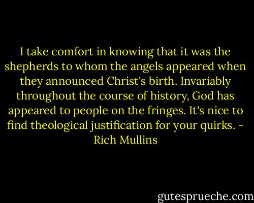 I take comfort in knowing that it was the shepherds to whom the angels appeared when they announced Christ's birth. Invariably throughout the course of history, God has appeared to people on the fringes. It's nice to find theological justification for your quirks. - Rich Mullins