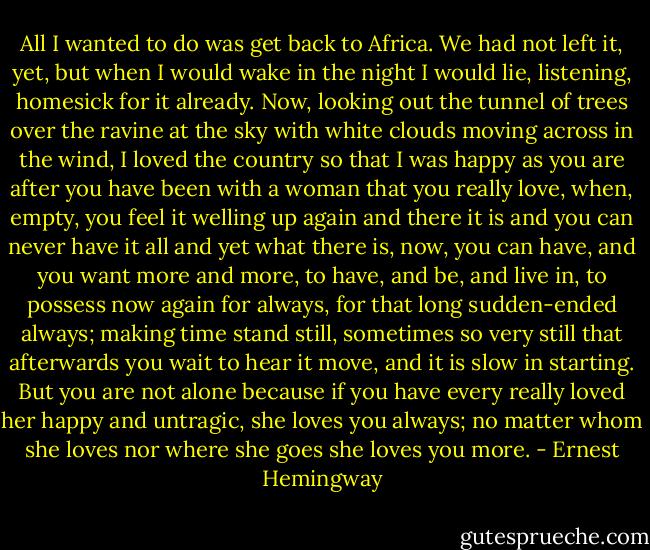 All I wanted to do was get back to Africa. We had not left it, yet, but when I would wake in the night I would lie, listening, homesick for it already. Now, looking out the tunnel of trees over the ravine at the sky with white clouds moving across in the wind, I loved the country so that I was happy as you are after you have been with a woman that you really love, when, empty, you feel it welling up again and there it is and you can never have it all and yet what there is, now, you can have, and you want more and more, to have, and be, and live in, to possess now again for always, for that long sudden-ended always; making time stand still, sometimes so very still that afterwards you wait to hear it move, and it is slow in starting. But you are not alone because if you have every really loved her happy and untragic, she loves you always; no matter whom she loves nor where she goes she loves you more. - Ernest Hemingway