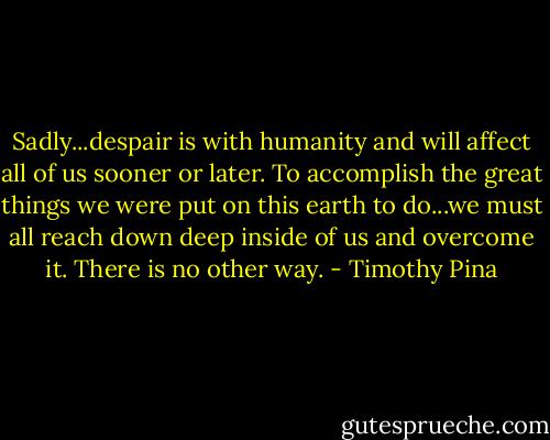 Sadly...despair is with humanity and will affect all of us sooner or later. To accomplish the great things we were put on this earth to do...we must all reach down deep inside of us and overcome it. There is no other way. - Timothy Pina