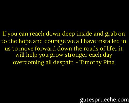 If you can reach down deep inside and grab on to the hope and courage we all have installed in us to move forward down the roads of life...it will help you grow stronger each day overcoming all despair. - Timothy Pina