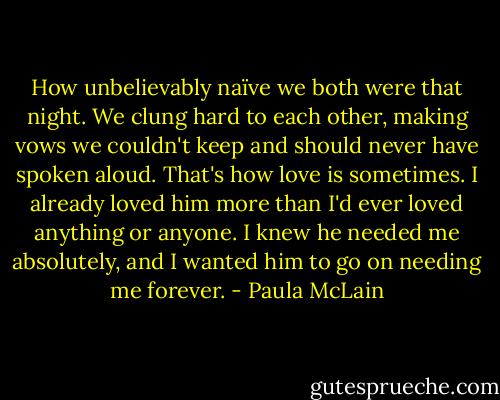 How unbelievably naïve we both were that night. We clung hard to each other, making vows we couldn't keep and should never have spoken aloud. That's how love is sometimes. I already loved him more than I'd ever loved anything or anyone. I knew he needed me absolutely, and I wanted him to go on needing me forever. - Paula McLain