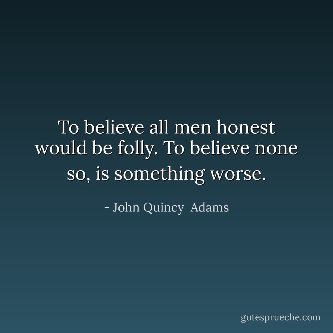 To believe all men honest would be folly. To believe none so, is something worse. - John Quincy  Adams