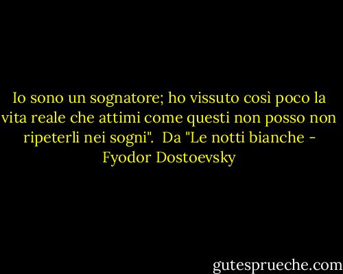 Io sono un sognatore; ho vissuto così poco la vita reale che attimi come questi non posso non ripeterli nei sogni".<br /><br />Da "Le notti bianche - Fyodor Dostoevsky