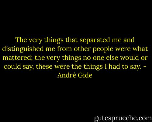The very things that separated me and distinguished me from other people were what mattered; the very things no one else would or could say, these were the things I had to say. - André Gide