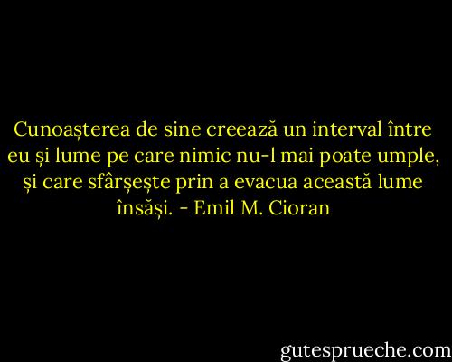 Cunoașterea de sine creează un interval între eu și lume pe care nimic nu-l mai poate umple, și care sfârșește prin a evacua această lume însăși. - Emil M. Cioran