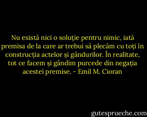 Nu există nici o soluție pentru nimic, iată premisa de la care ar trebui să plecăm cu toți în construcția actelor și gândurilor. În realitate, tot ce facem și gândim purcede din negația acestei premise. - Emil M. Cioran