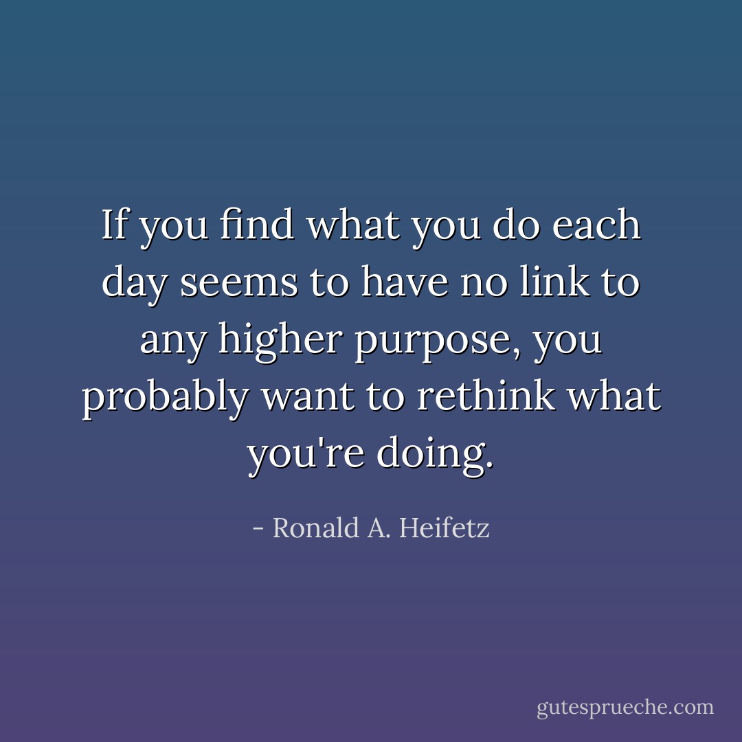 If you find what you do each day seems to have no link to any higher purpose, you probably want to rethink what you're doing. - Ronald A. Heifetz