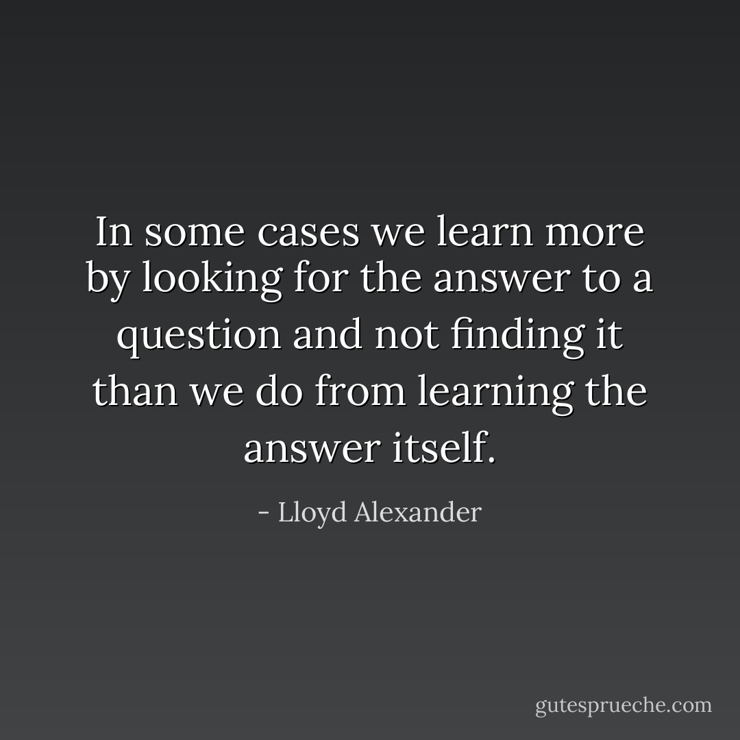 In some cases we learn more by looking for the answer to a question and not finding it than we do from learning the answer itself. - Lloyd Alexander
